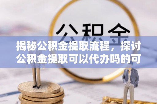 古蔺揭秘公积金提取流程，探讨公积金提取可以代办吗的可行性与注意事项