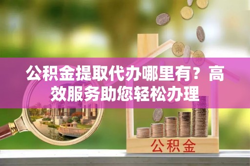 古蔺公积金提取代办哪里有？高效服务助您轻松办理