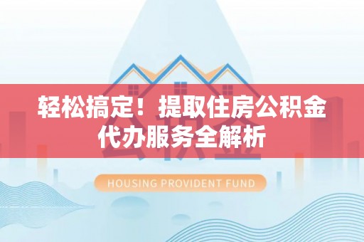 古蔺轻松搞定！提取住房公积金代办服务全解析
