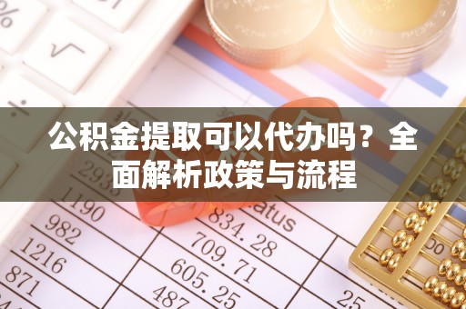 古蔺公积金提取可以代办吗？全面解析政策与流程