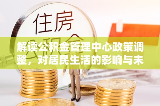 古蔺解读公积金管理中心政策调整，对居民生活的影响与未来展望