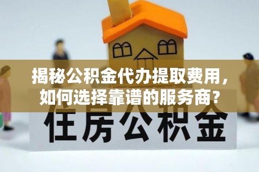 古蔺揭秘公积金代办提取费用，如何选择靠谱的服务商？