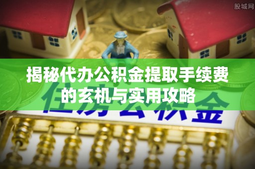古蔺揭秘代办公积金提取手续费的玄机与实用攻略