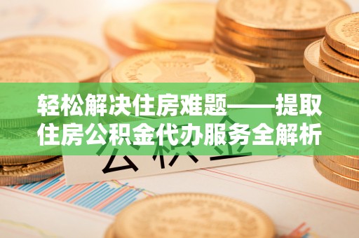 古蔺轻松解决住房难题——提取住房公积金代办服务全解析