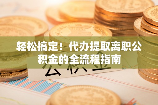 古蔺轻松搞定！代办提取离职公积金的全流程指南