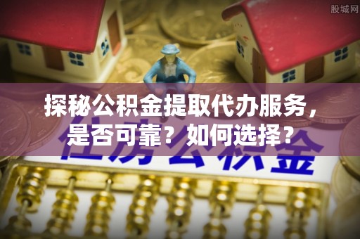 古蔺探秘公积金提取代办服务，是否可靠？如何选择？