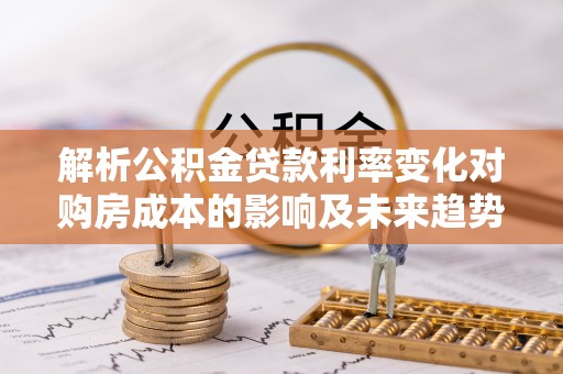 古蔺解析公积金贷款利率变化对购房成本的影响及未来趋势