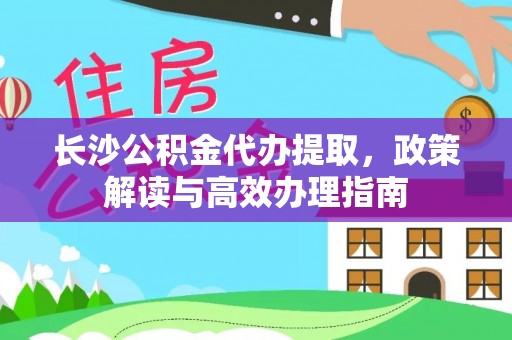 古蔺长沙公积金代办提取，政策解读与高效办理指南