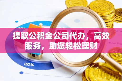 古蔺提取公积金公司代办，高效服务，助您轻松理财