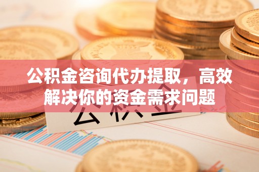 古蔺公积金咨询代办提取，高效解决你的资金需求问题