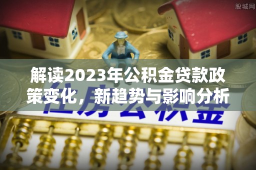 古蔺解读2023年公积金贷款政策变化，新趋势与影响分析