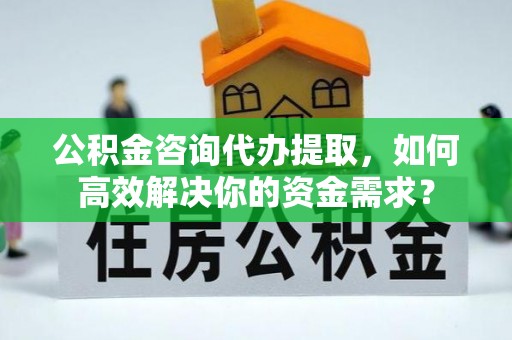 古蔺公积金咨询代办提取，如何高效解决你的资金需求？