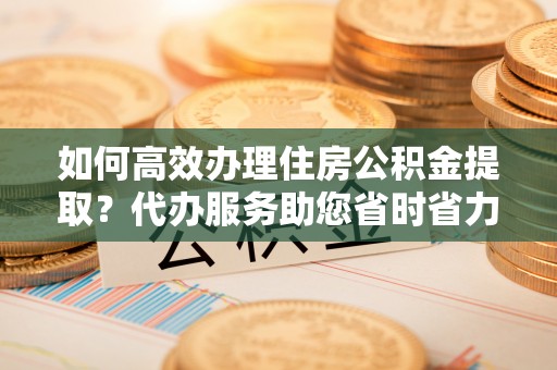 古蔺如何高效办理住房公积金提取？代办服务助您省时省力