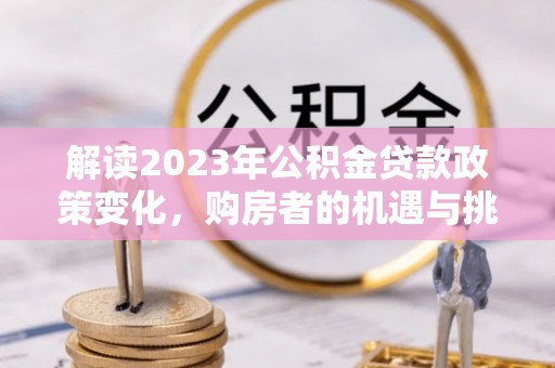 古蔺解读2023年公积金贷款政策变化，购房者的机遇与挑战