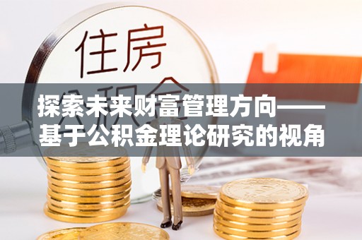 古蔺探索未来财富管理方向——基于公积金理论研究的视角