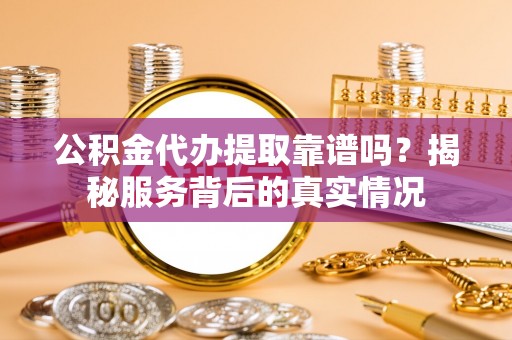 古蔺公积金代办提取靠谱吗？揭秘服务背后的真实情况