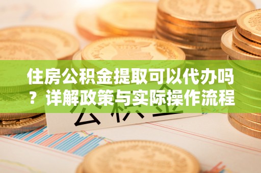古蔺住房公积金提取可以代办吗？详解政策与实际操作流程