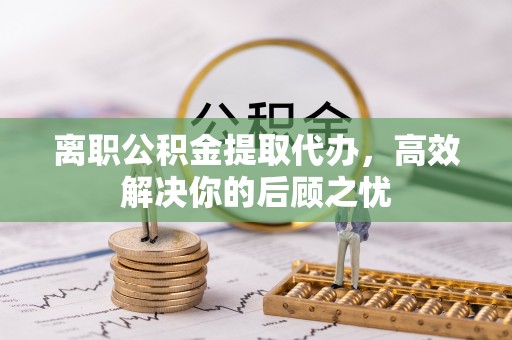 古蔺离职公积金提取代办，高效解决你的后顾之忧