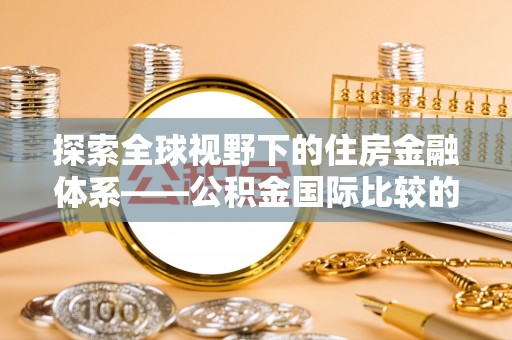 古蔺探索全球视野下的住房金融体系——公积金国际比较的深度解析