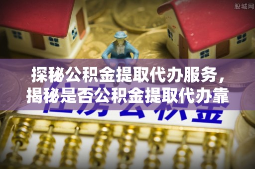 古蔺探秘公积金提取代办服务，揭秘是否公积金提取代办靠谱吗？