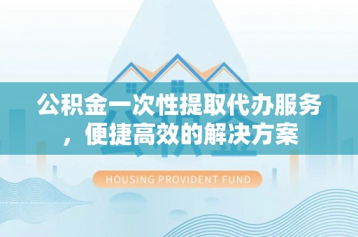 古蔺公积金一次性提取代办服务，便捷高效的解决方案