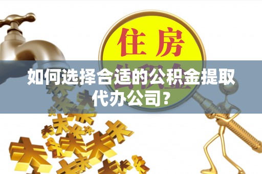 古蔺如何选择合适的公积金提取代办公司？