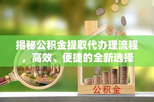 古蔺揭秘公积金提取代办理流程，高效、便捷的全新选择