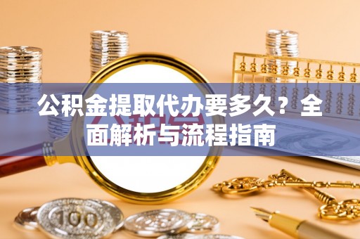 古蔺公积金提取代办要多久？全面解析与流程指南