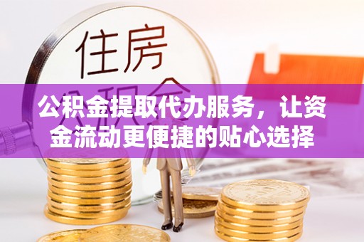 古蔺公积金提取代办服务，让资金流动更便捷的贴心选择
