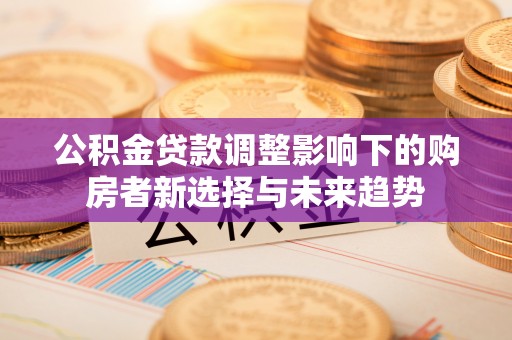 古蔺公积金贷款调整影响下的购房者新选择与未来趋势