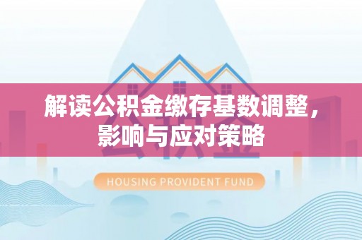 古蔺解读公积金缴存基数调整，影响与应对策略