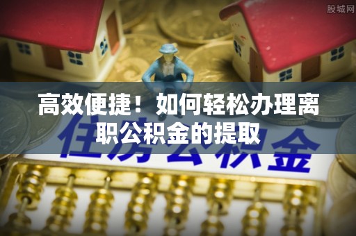古蔺高效便捷！如何轻松办理离职公积金的提取