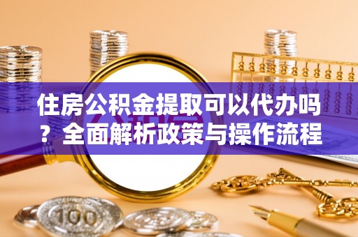 古蔺住房公积金提取可以代办吗？全面解析政策与操作流程