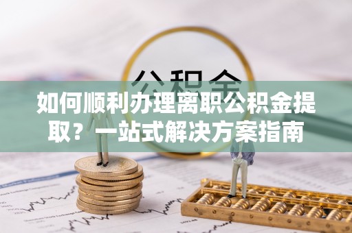 古蔺如何顺利办理离职公积金提取？一站式解决方案指南