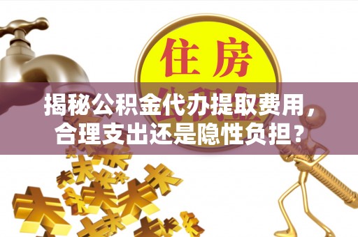 古蔺揭秘公积金代办提取费用，合理支出还是隐性负担？