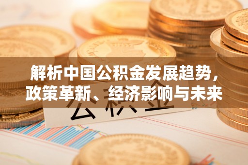 古蔺解析中国公积金发展趋势，政策革新、经济影响与未来展望
