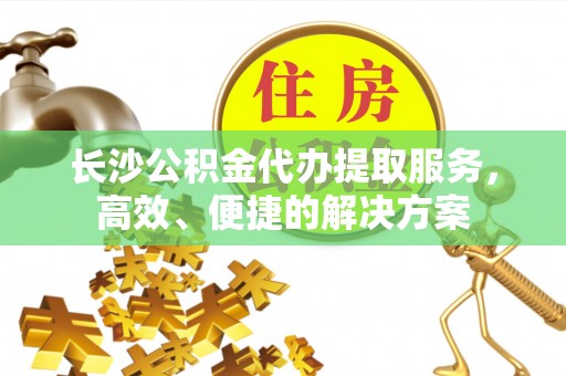 古蔺长沙公积金代办提取服务，高效、便捷的解决方案