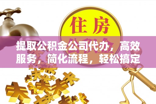 古蔺提取公积金公司代办，高效服务，简化流程，轻松搞定资金难题