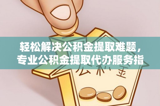 古蔺轻松解决公积金提取难题，专业公积金提取代办服务指南