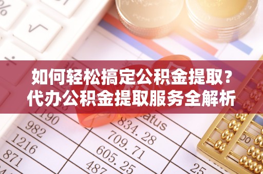 古蔺如何轻松搞定公积金提取？代办公积金提取服务全解析