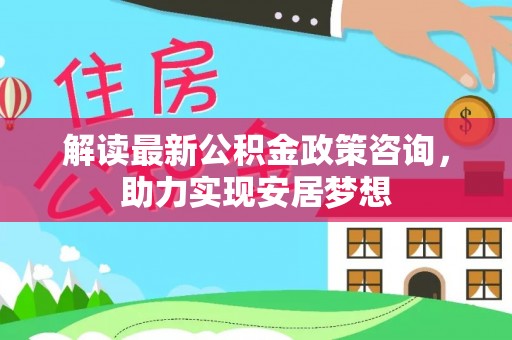 古蔺解读最新公积金政策咨询，助力实现安居梦想
