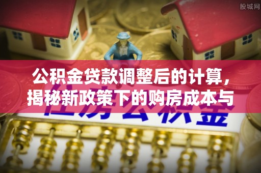 古蔺公积金贷款调整后的计算，揭秘新政策下的购房成本与规划