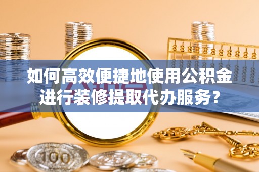古蔺如何高效便捷地使用公积金进行装修提取代办服务？