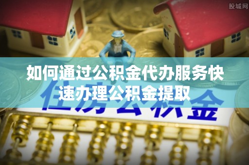 古蔺如何通过公积金代办服务快速办理公积金提取