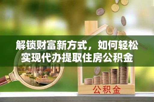 古蔺解锁财富新方式，如何轻松实现代办提取住房公积金