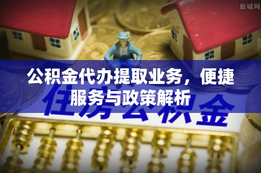 古蔺公积金代办提取业务，便捷服务与政策解析