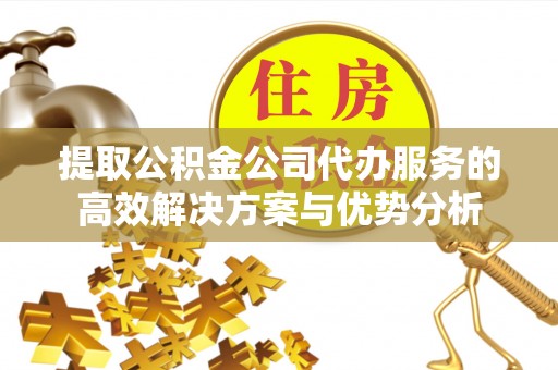 古蔺提取公积金公司代办服务的高效解决方案与优势分析