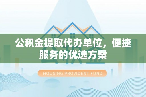 古蔺公积金提取代办单位，便捷服务的优选方案