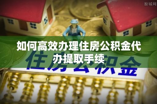 古蔺如何高效办理住房公积金代办提取手续