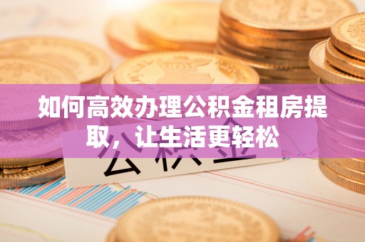 古蔺如何高效办理公积金租房提取，让生活更轻松